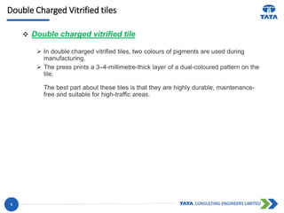 Double Charged Vitrified tiles
 Double charged vitrified tile
 In double charged vitrified tiles, two colours of pigments are used during
manufacturing.
 The press prints a 3–4-millimetre-thick layer of a dual-coloured pattern on the
tile.
The best part about these tiles is that they are highly durable, maintenance-
free and suitable for high-traffic areas.
9
 