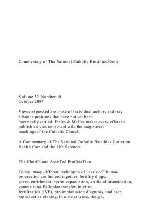 Commentary of The National Catholic Bioethics Cente
Volume 32, Number 10
October 2007
Views expressed are those of individual authors and may
advance positions that have not yet been
doctrinally settled. Ethics & Medics makes every effort to
publish articles consonant with the magisterial
teachings of the Catholic Church.
A Commentary of The National Catholic Bioethics Center on
Health Care and the Life Sciences
The ChurCh and AssisTed ProCreaTion
Today, many different techniques of “assisted” human
procreation are lumped together: fertility drugs,
sperm enrichment, sperm capacitation, artificial insemination,
gamete intra-Fallopian transfer, in vitro
fertilization (IVF), pre-implantation diagnosis, and even
reproductive cloning. In a strict sense, though,
 