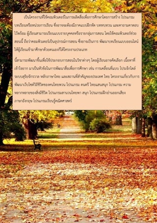 เป็นโครงงานที่ใช้คอมพิวเตอร์ในการผลิตสื่อเพื่อการศึกษาโดยการสร้าง โปรแกรม 
บทเรียนหรือหน่วยการเรียน ซึ่งอาจจะต้องมีภาคแบบฝึกหัด บททบทวน และคาถามคาตอบ 
ไว้พร้อม ผู้เรียนสามารถเรียนแบบรายบุคคลหรือรายกลุ่มการสอน โดยใช้คอมพิวเตอร์ช่วย 
สอนนี้ ถือว่าคอมพิวเตอร์เป็นอุปกรณ์การสอน ซึ่งอาจเป็นการ พัฒนาบทเรียนแบบออนไลน์ 
ให้ผู้เรียนเข้ามาศึกษาด้วยตนเองก็ได้โครงงานประเภท 
นี้สามารถพัฒนาขึ้นเพื่อใช้ประกอบการสอนในวิชาต่างๆ โดยผู้เรียนอาจคัดเลือก เนื้อหาที่ 
เข้าใจยาก มาเป็นหัวข้อในการพัฒนาสื่อเพื่อการศึกษา เช่น การเคลื่อนที่แบบ โปรเจ็กไตล์ 
ระบบสุริยจักรวาล หลักภาษาไทย และสถานที่สาคัญของประเทศ ไทย โครงงานเกี่ยวกับการ 
พัฒนาเว็บไซต์วิถีชีวิตของคนไทยพวน โปรแกรม ดนตรี ไทยแสนสนุก โปรแกรม ความ 
หลากหลายของสิ่งมีชีวิต โปรแกรมสานวนไทยพา สนุก โปรแกรมฝึกอ่านออกเสียง 
ภาษาอังกฤษ โปรแกรมเรียนรู้คณิตศาสตร์ 
 