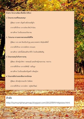 ตัวอย่าง โครงงานพัฒนาสื่อเพื่อการศึกษา 
1. โปรแกรม ดนตรีไทยแสนสนุก 
ผู้พัฒนา นางสาว อัญชลี เตมีประเสริฐกิจ 
อาจารยท์ีป่รกึษา อาจารยช์นารตัน์ คาอ่อน 
สถานศึกษา โรงเรียนระยองวิทยาคม 
2. โปรแกรม ความหลากหลายของสิ่งมีชีวิต 
ผู้พัฒนา นาย เทพ รัตนเรืองจารูญ และนายพงศกร พันธุ์พงษ์สิทธิ์ 
อาจารยท์ีป่รกึษา อาจารยส์โรชา สายเนตร 
สถานศึกษา ระดบัชัน้มัธยมศึกษาปีที่5 โรงเรียนอัสสัมชัญ 
3. โปรแกรมสนุกไปกับตารางธาตุ 
ผู้พัฒนา เด็กหญิงวริศรา พรหมมณี และเด็กหญิงกมลวรรณ ทองงาน 
อาจารยท์ีป่รกึษา อาจารยท์ัศนยี ์ ระลึกมูล 
สถานศึกษา โรงเรียนเฉลิมขวัญสตรี จ.พิษณุโลก 
4. โปรแกรมฝึกอ่านออกเสียงภาษาอังกฤษ 
ผู้พัฒนา เด็กหญิงวรรณรวัส ยินดีเดช 
อาจารยท์ีป่รกึษา อาจารยศ์รา หรูจิตตวิวฒัน ์ 
สถานศึกษา โรงเรียนเซนต์ฟรังซิสซาเวียร์คอนแวนต์ กรุงเทพฯ 
อ้างอิง 
http://oumsunipharuamsap.blogspot.com/2012/09/4-httpwww.html 
 