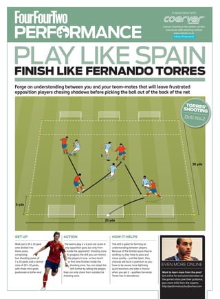 In association with




PERFORMANCE
                                                                                                                   Coerver Coaching is the world’s number
                                                                                                                     one soccer skills teaching method
                                                                                                                             www.coerver.co.uk.
                                                                                                                             Follow @CoerverUK




PLAY LIKE SPAIN
FINISH LIKE FERNANDO TORRES
Forge an understanding between you and your team-mates that will leave frustrated
opposition players chasing shadows before picking the ball out of the back of the net

                                                                                                                                        TORRES
                                                                                                                                       SHOOTIN ’
                                                                                                                                              G
                                                                                                                                       Drill No.2




                                                                                                                                               30 yds




5 yds




                                                                      20 yds




SET UP                       ACTION                                        HOW IT HELPS

Mark out a 30 x 20-yard       The teams play 4 v 4 and can score in        This drill is great for forming an
area divided into              any opposition goal, but only from          understanding between players.
three zones,                    inside the opponents’ shooting zone.       Because of the limited space they’re
comprising                       To progress the drill you can restrict    working in, they have to pass and
two shooting zones of             the players to one- or two-touch         move quickly – just like Spain. Also,
5 x 20 yards and a central        or first time finishes inside the        chances will be at a premium so you
zone of 20 x 20 yards,              shooting zone. You can adapt the       have to be aware, have lightning        EVEN MORE ONLINE
with three mini-goals               drill further by telling the players   quick reactions and take a chance
positioned at either end.    they can only shoot from outside the          when you get it – qualities Fernando    Want to learn more from the pros?
                             shooting zone.                                Torres has in abundance.                Get online for exclusive interviews as
                                                                                                                   the game’s stars give their guidance,
                                                                                                                   plus more drills from the experts.
                                                                                                                   http://performance.fourfourtwo.com
 