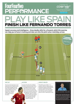 In association with




PERFORMANCE
                                                                                                                                  Coerver Coaching is the world’s number
                                                                                                                                    one soccer skills teaching method
                                                                                                                                            www.coerver.co.uk.
                                                                                                                                            Follow @CoerverUK




PLAY LIKE SPAIN
FINISH LIKE FERNANDO TORRES
Speed, accuracy and intelligence – three deadly skills for a forward, which this exercise
can help you to hone in training and take out onto the pitch when matchday arrives


                                                                                                                                                      TORRES
                                                                                                                                                     SHOOTIN ’
                                                                                                                                                            G
                                                                                                                                                      Drill No.5


                                                                                     B1




                                                                                                                                                              15 yds




                                                                                        A1




                                                                              20 yds




SET UP                                ACTION                                        HOW IT HELPS

Set out an area measuring 15 x 20     A1 passes the ball to B1 and follows          This drill focuses on skills in 1 v 1
yards with two mini-goals at either   their pass to close them down. B1 can         situations, decision-making, precision
end. Divide the players into two         now dribble the ball and score at          finishing and speed. All these skills are
teams and position them in line            either end as A1 tries to tackle         central to a good technical striker.
with the halfway line, facing               them. Once B1 has scored, they          Fernando Torres is one of the world’s
each other on opposing                      have to turn and sprint around the      best and if you want to emulate his
sidelines. Give a ball to                   goal opposite to the one they put       game, this drill is a great place to start.   EVEN MORE ONLINE
each player on one of                          the ball into, with A1 in pursuit.
the teams.                                      Once A1 and B1 have sprinted                                                      Want to learn more from the pros?
                                                around the goal they rejoin                                                       Get online for exclusive interviews as
                                                their respective lines. The                                                       the game’s stars give their guidance,
                                                 sequence continues.                                                              plus more drills from the experts.
                                                                                                                                  http://performance.fourfourtwo.com
 