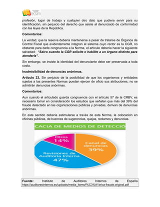 profesión, lugar de trabajo y cualquier otro dato que pudiera servir para su
identificación, sin perjuicio del derecho que asiste al denunciado de conformidad
con las leyes de la República.
Comentarios:
La verdad, que la reserva debería mantenerse a pesar de tratarse de Órganos de
Control Fiscal que evidentemente integran el sistema cuyo rector es la CGR, no
obstante para darle congruencia a la Norma, el artículo debería hacer la siguiente
salvedad: “Salvo cuando la CGR solicite o habilite a un órgano distinto para
atenderla”.
Sin embargo, se insiste la identidad del denunciante debe ser preservada a toda
costa.
Inadmisibilidad de denuncias anónimas.
Artículo 23. Sin perjuicio de la posibilidad de que los organismos y entidades
sujetos a las presentes Normas puedan ejercer de oficio sus atribuciones, no se
admitirán denuncias anónimas.
Comentarios:
Aun cuando el articulado guarda congruencia con el artículo 57 de la CRBV, es
necesario tomar en consideración los estudios que señalan que más del 39% del
fraude detectado en las organizaciones públicas y privadas, derivan de denuncias
anónimas.
En este sentido debería estimularse a través de esta Norma, la colocación en
oficinas públicas, de buzones de sugerencias, quejas, reclamos y denuncias.
Fuente: Instituto de Auditores Internos de España
https://auditoresinternos.es/uploads/media_items/f%C3%A1brica-fraude.original.pdf
 