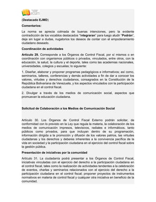 (Destacado EJMD)
Comentarios:
La norma se aprecia colmada de buenas intenciones, pero la evidente
contradicción de los vocablos destacados “Integraran” para luego aludir “Podrán”,
deja sin lugar a dudas, nugatorios los deseos de contar con el empoderamiento
ciudadano deseado.
Coordinación de actividades
Artículo 29. Corresponde a los Órganos de Control Fiscal, por sí mismos o en
coordinación con organismos públicos o privados, vinculados, entre otros, con la
educación, la salud, la cultura y el deporte, tales como las academias nacionales,
universidades, colegios y escuelas; lo siguiente:
1. Diseñar, elaborar y proponer programas pedagógicos e informativos; así como,
seminarios, talleres, conferencias y demás actividades a fin de dar a conocer los
valores, virtudes y derechos ciudadanos, consagrados en la Constitución de la
República Bolivariana de Venezuela, y los aspectos vinculados con la participación
ciudadana en el control fiscal.
2. Divulgar a través de los medios de comunicación social, aspectos que
promuevan la educación ciudadana.
Solicitud de Colaboración a los Medios de Comunicación Social
Artículo 30. Los Órganos de Control Fiscal Externo podrán solicitar, de
conformidad con lo previsto en la Ley que regula la materia, la colaboración de los
medios de comunicación impresos, televisivos, radiales e informáticos, tanto
públicos como privados, para que incluyan dentro de su programación,
información dirigida a la promoción y difusión de los valores patrios, las virtudes
ciudadanas y los derechos y deberes inherentes a la convivencia pacífica de la
vida en sociedad y la participación ciudadana en el ejercicio del control fiscal sobre
la gestión pública.
Presentación de iniciativas por la comunidad
Artículo 31. La ciudadanía podrá presentar a los Órganos de Control Fiscal,
iniciativas vinculadas con el ejercicio del derecho a la participación ciudadana en
el control fiscal, tales como la realización de actividades tendentes a la celebración
de eventos, charlas y seminarios relacionados con el ejercicio del derecho a la
participación ciudadana en el control fiscal; proponer proyectos de instrumentos
normativos en materia de control fiscal y cualquier otra iniciativa en beneficio de la
comunidad.
 