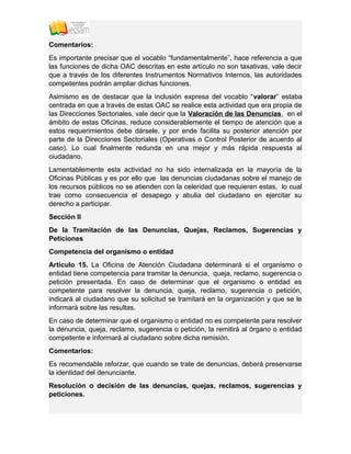 Comentarios:
Es importante precisar que el vocablo “fundamentalmente”, hace referencia a que
las funciones de dicha OAC descritas en este artículo no son taxativas, vale decir
que a través de los diferentes Instrumentos Normativos Internos, las autoridades
competentes podrán ampliar dichas funciones.
Asimismo es de destacar que la inclusión expresa del vocablo “valorar” estaba
centrada en que a través de estas OAC se realice esta actividad que era propia de
las Direcciones Sectoriales, vale decir que la Valoración de las Denuncias, en el
ámbito de estas Oficinas, reduce considerablemente el tiempo de atención que a
estos requerimientos debe dársele, y por ende facilita su posterior atención por
parte de la Direcciones Sectoriales (Operativas o Control Posterior de acuerdo al
caso). Lo cual finalmente redunda en una mejor y más rápida respuesta al
ciudadano.
Lamentablemente esta actividad no ha sido internalizada en la mayoría de la
Oficinas Públicas y es por ello que las denuncias ciudadanas sobre el manejo de
los recursos públicos no se atienden con la celeridad que requieren estas, lo cual
trae como consecuencia el desapego y abulia del ciudadano en ejercitar su
derecho a participar.
Sección II
De la Tramitación de las Denuncias, Quejas, Reclamos, Sugerencias y
Peticiones
Competencia del organismo o entidad
Artículo 15. La Oficina de Atención Ciudadana determinará si el organismo o
entidad tiene competencia para tramitar la denuncia, queja, reclamo, sugerencia o
petición presentada. En caso de determinar que el organismo o entidad es
competente para resolver la denuncia, queja, reclamo, sugerencia o petición,
indicará al ciudadano que su solicitud se tramitará en la organización y que se le
informará sobre las resultas.
En caso de determinar que el organismo o entidad no es competente para resolver
la denuncia, queja, reclamo, sugerencia o petición, la remitirá al órgano o entidad
competente e informará al ciudadano sobre dicha remisión.
Comentarios:
Es recomendable reforzar, que cuando se trate de denuncias, deberá preservarse
la identidad del denunciante.
Resolución o decisión de las denuncias, quejas, reclamos, sugerencias y
peticiones.
 