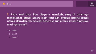 36
Quiz
2. Pada level data flow diagram manakah, yang di dalamnya
menjelaskan proses secara lebih rinci dan lengkap karena proses
utama akan dipecah menjadi beberapa sub proses sesuai fungsinya
masing-masing?
A. Level 0
B. Level 1
C. Level 2
 