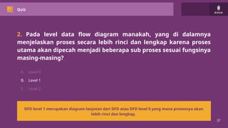 37
Quiz
2. Pada level data flow diagram manakah, yang di dalamnya
menjelaskan proses secara lebih rinci dan lengkap karena proses
utama akan dipecah menjadi beberapa sub proses sesuai fungsinya
masing-masing?
A. Level 0
B. Level 1
C. Level 2
DFD level 1 merupakan diagram lanjutan dari DFD atau DFD level 0 yang mana prosesnya akan
lebih rinci dan lengkap,
 