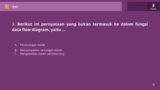 38
Quiz
3. Berikut ini pernyataan yang bukan termasuk ke dalam fungsi
data flow diagram, yaitu …
A. Perancangan model
B. Menyampaikan rancangan sistem
C. Menghasilkan sistem alert/warning
 