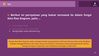 39
Quiz
3. Berikut ini pernyataan yang bukan termasuk ke dalam fungsi
data flow diagram, yaitu …
A. Perancangan model
B. Menyampaikan rancangan sistem
C. Menghasilkan sistem alert/warning
Fungsi data flow diagram yaitu mempermudah penyampaian informasi berupa data yang disajikan
mampu menggambarkan alur data secara terstruktur, membantu proses penggambaran sistem
sebagai jaringan fungsional, dan membuat rancangan model baru
 