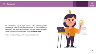 PM 101
4
Pengantar
Hi, Sob! Ketemu lagi di topik terbaru. Kalau sebelumnya kita
mempelajari Data 101, khusus pada materi ini kita bakal belajar
salah satu ilmu yang perlu dipahami seorang Product Manager
terkait dengan pemrosesan data, yaitu relasi antar data.
Tanpa lama-lama lagi, yuk kita langsung starter motor~
 
