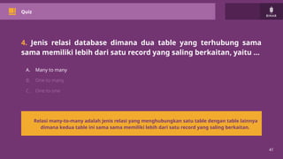 41
Quiz
4. Jenis relasi database dimana dua table yang terhubung sama
sama memiliki lebih dari satu record yang saling berkaitan, yaitu …
A. Many to many
B. One to many
C. One to one
Relasi many-to-many adalah jenis relasi yang menghubungkan satu table dengan table lainnya
dimana kedua table ini sama sama memiliki lebih dari satu record yang saling berkaitan.
 