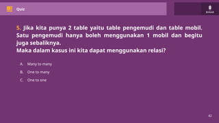 42
Quiz
5. Jika kita punya 2 table yaitu table pengemudi dan table mobil.
Satu pengemudi hanya boleh menggunakan 1 mobil dan begitu
juga sebaliknya.
Maka dalam kasus ini kita dapat menggunakan relasi?
A. Many to many
B. One to many
C. One to one
 