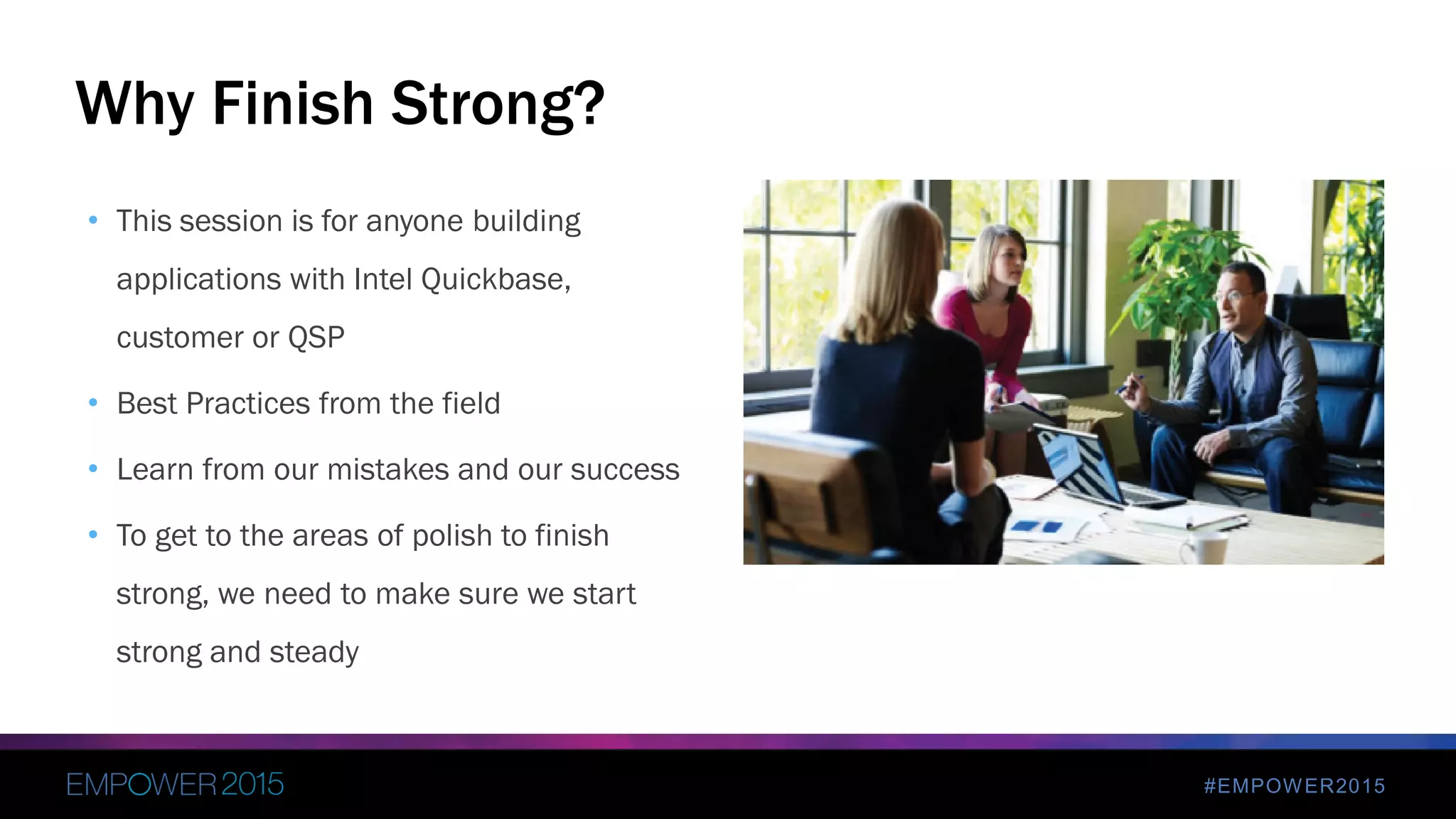 #EMPOWER2015
• This session is for anyone building
applications with Intel Quickbase,
customer or QSP
• Best Practices from the field
• Learn from our mistakes and our success
• To get to the areas of polish to finish
strong, we need to make sure we start
strong and steady
Why Finish Strong?
 