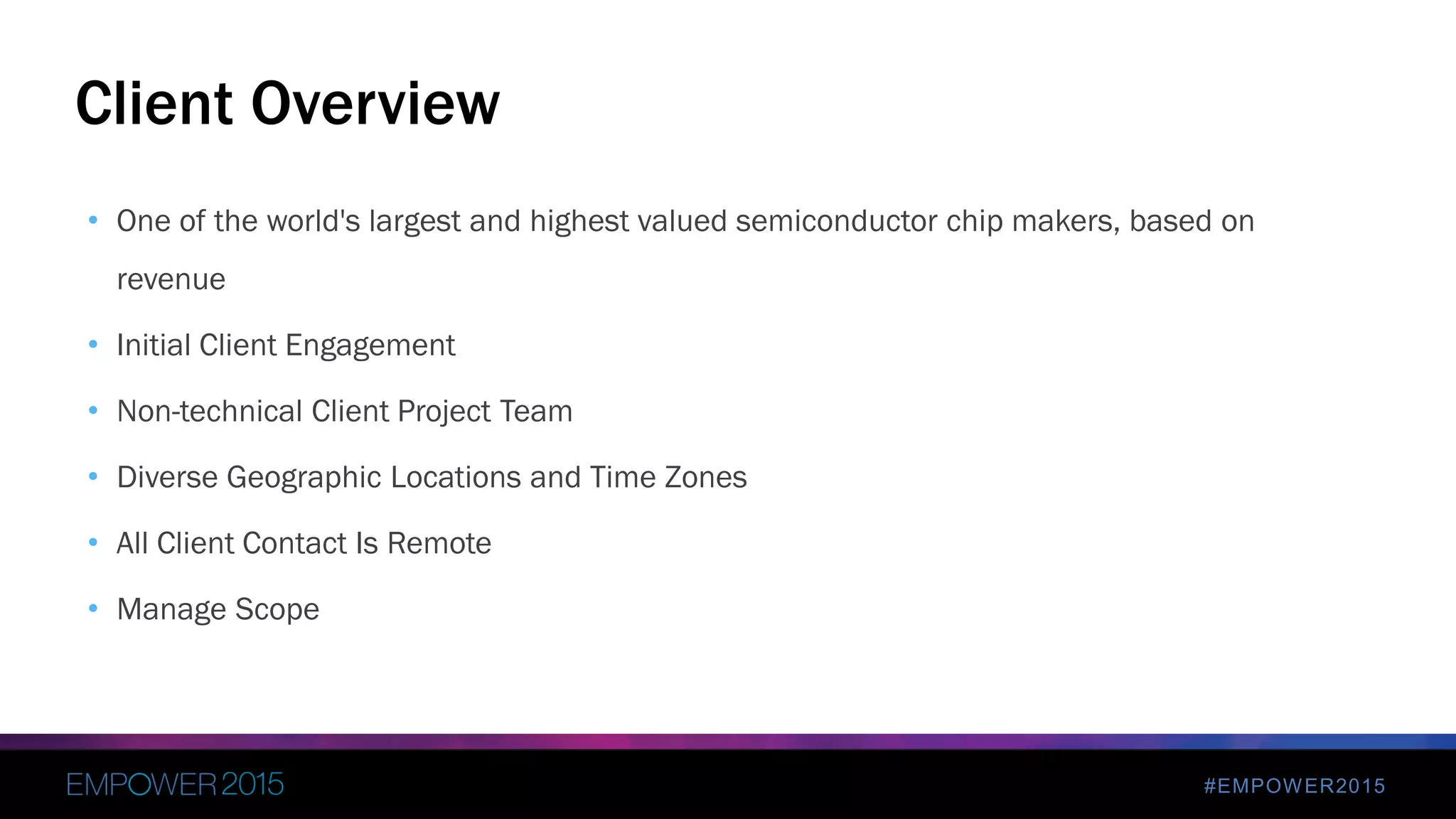 #EMPOWER2015
• One of the world's largest and highest valued semiconductor chip makers, based on
revenue
• Initial Client Engagement
• Non-technical Client Project Team
• Diverse Geographic Locations and Time Zones
• All Client Contact Is Remote
• Manage Scope
Client Overview
 