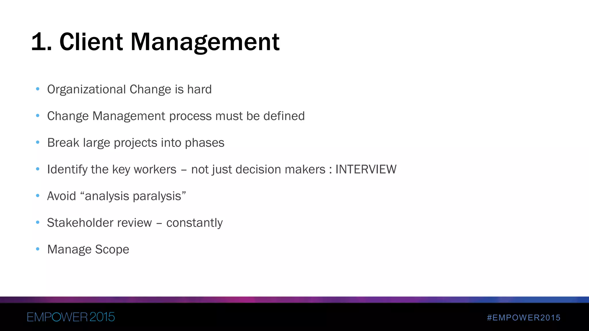 #EMPOWER2015
• Organizational Change is hard
• Change Management process must be defined
• Break large projects into phases
• Identify the key workers – not just decision makers : INTERVIEW
• Avoid “analysis paralysis”
• Stakeholder review – constantly
• Manage Scope
1. Client Management
 