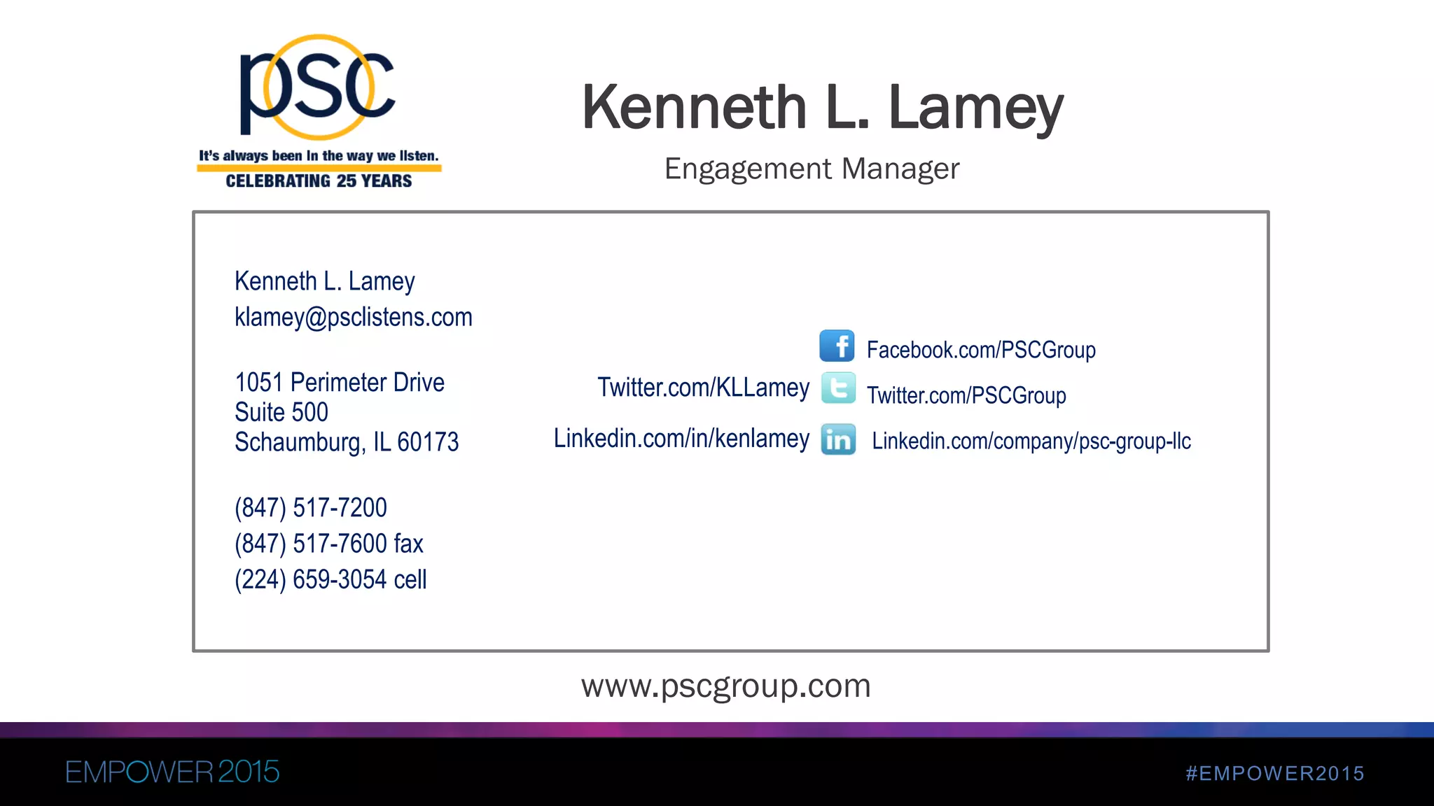 #EMPOWER2015
Kenneth L. Lamey
klamey@psclistens.com
1051 Perimeter Drive
Suite 500
Schaumburg, IL 60173
(847) 517-7200
(847) 517-7600 fax
(224) 659-3054 cell
Facebook.com/PSCGroup
Twitter.com/PSCGroup
Linkedin.com/company/psc-group-llc
Twitter.com/KLLamey
Linkedin.com/in/kenlamey
Kenneth L. Lamey
www.pscgroup.com
Engagement Manager
 