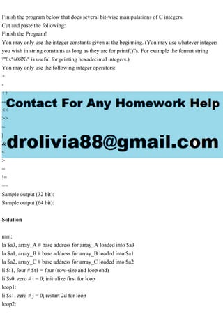 Finish the program below that does several bit-wise manipulations of C integers.
Cut and paste the following:
Finish the Program!
You may only use the integer constants given at the beginning. (You may use whatever integers
you wish in string constants as long as they are for printf()'s. For example the format string
"0x%08X" is useful for printing hexadecimal integers.)
You may only use the following integer operators:
+
-
++
--
<<
>>
~
|
&
<
>
=
!=
==
Sample output (32 bit):
Sample output (64 bit):
Solution
mm:
la $a3, array_A # base address for array_A loaded into $a3
la $a1, array_B # base address for array_B loaded into $a1
la $a2, array_C # base address for array_C loaded into $a2
li $t1, four # $t1 = four (row-size and loop end)
li $s0, zero # i = 0; initialize first for loop
loop1:
li $s1, zero # j = 0; restart 2d for loop
loop2: