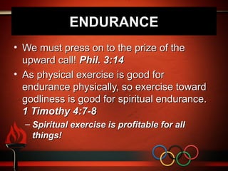 ENDURANCE
• We must press on to the prize of the
  upward call! Phil. 3:14
• As physical exercise is good for
  endurance physically, so exercise toward
  godliness is good for spiritual endurance.
  1 Timothy 4:7-8
  – Spiritual exercise is profitable for all
    things!
 