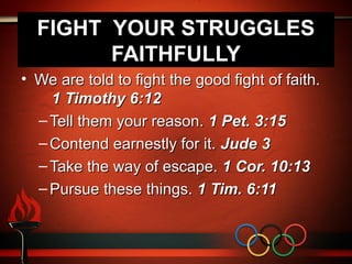 FIGHT YOUR STRUGGLES
        FAITHFULLY
• We are told to fight the good fight of faith.
    1 Timothy 6:12
  – Tell them your reason. 1 Pet. 3:15
  – Contend earnestly for it. Jude 3
  – Take the way of escape. 1 Cor. 10:13
  – Pursue these things. 1 Tim. 6:11
 