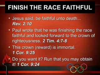 FINISH THE RACE FAITHFUL
• Jesus said, be faithful unto death...
  Rev. 2:10
• Paul wrote that he was finishing the race
  faithful and looked forward to the crown of
  righteousness. 2 Tim. 4:7-8
• This crown (reward) is immortal.
  1 Cor. 9:25
• Do you want it? Run that you may obtain
  it! 1 Cor. 9:24
 
