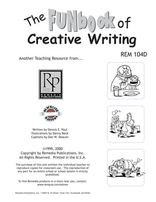 of
Creative Writing
©1999, 2000
Copyright by Remedia Publications, Inc.
All Rights Reserved. Printed in the U.S.A.
The purchase of this unit entitles the individual teacher to
reproduce copies for classroom use. The reproduction of
any part for an entire school or school system is strictly
prohibited.
To find Remedia products in a store near you, contact:
www.rempub.com/stores
Remedia Publications, Inc. • 15887 N. 76 Street • Suite 120 • Scottsdale, AZ 85260
REM 104D
Another Teaching Resource from...
Written by Dennis E. Paul
Illustrations by Danny Beck
Captions by Dan W. Deacon
 