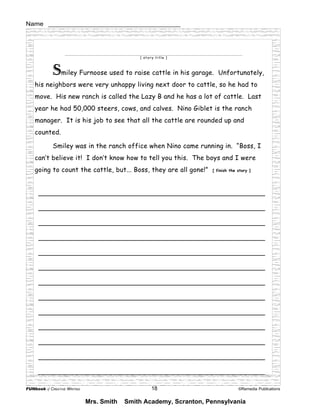 FUNbook of CREATIVE WRITING 18 ©Remedia Publications
Name ________________________________________
_______________________________________________________
_______________________________________________________
_______________________________________________________
_______________________________________________________
_______________________________________________________
_______________________________________________________
_______________________________________________________
_______________________________________________________
_______________________________________________________
_______________________________________________________
_______________________________________________________
_______________________________________________________
_______________________________________________________
_______________________________________________________
_______________________________________________________
_______________________________________________________
_______________________________________________________
_______________________________________________________________________________________________________________________
[ story title ]
Smiley Furnoose used to raise cattle in his garage. Unfortunately,
his neighbors were very unhappy living next door to cattle, so he had to
move. His new ranch is called the Lazy B and he has a lot of cattle. Last
year he had 50,000 steers, cows, and calves. Nino Giblet is the ranch
manager. It is his job to see that all the cattle are rounded up and
counted.
Smiley was in the ranch office when Nino came running in. “Boss, I
can’t believe it! I don’t know how to tell you this. The boys and I were
going to count the cattle, but... Boss, they are all gone!” [ finish the story ]
Mrs. Smith Smith Academy, Scranton, Pennsylvania
 