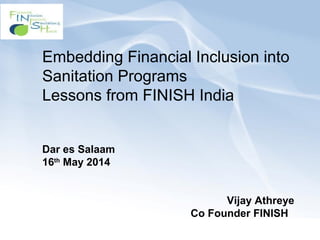 Embedding Financial Inclusion into
Sanitation Programs
Lessons from FINISH India
Dar es Salaam
16th
May 2014
Vijay Athreye
Co Founder FINISH
 