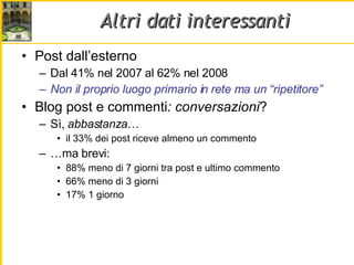 Altri dati interessanti Post dall’esterno Dal 41% nel 2007 al 62% nel 2008 Non il proprio luogo primario in rete ma un “ripetitore” Blog post e commenti : conversazioni ? Sì,  abbastanza … il 33% dei post riceve almeno un commento … ma brevi: 88% meno di 7 giorni tra post e ultimo commento 66% meno di 3 giorni 17% 1 giorno 