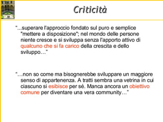 Criticità “ ...superare l'approccio fondato sul puro e semplice "mettere a disposizione"; nel mondo delle persone niente cresce e si sviluppa senza l'apporto attivo di  qualcuno che si   fa carico  della crescita e dello sviluppo…” “… non so come ma bisognerebbe sviluppare un maggiore senso di appartenenza. A tratti sembra una vetrina in cui ciascuno si  esibisce  per sé. Manca ancora un  obiettivo comune  per diventare una vera community…” 