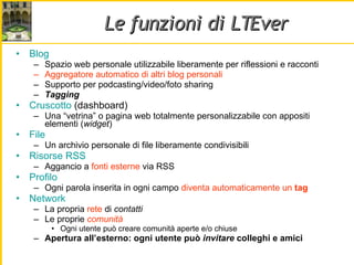 Le funzioni di LTEver Blog Spazio web personale utilizzabile liberamente per riflessioni e racconti Aggregatore automatico di altri blog personali Supporto per podcasting/video/foto sharing Tagging Cruscotto  (dashboard) Una “vetrina” o pagina web totalmente personalizzabile con appositi elementi ( widget ) File Un archivio personale di file liberamente condivisibili Risorse RSS Aggancio a  fonti esterne  via RSS Profilo Ogni parola inserita in ogni campo  diventa automaticamente un  tag Network La propria  rete  di  contatti Le proprie  comunità Ogni utente può creare comunità aperte e/o chiuse Apertura all’esterno: ogni utente può  invitare  colleghi e amici 