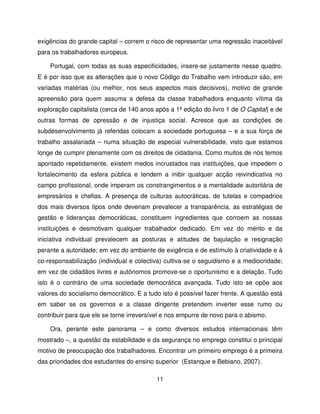 exigências do grande capital – correm o risco de representar uma regressão inaceitável
para os trabalhadores europeus.

    Portugal, com todas as suas especificidades, insere-se justamente nesse quadro.
E é por isso que as alterações que o novo Código do Trabalho vem introduzir são, em
variadas matérias (ou melhor, nos seus aspectos mais decisivos), motivo de grande
apreensão para quem assuma a defesa da classe trabalhadora enquanto vítima da
exploração capitalista (cerca de 140 anos após a 1ª edição do livro 1 de O Capital) e de
outras formas de opressão e de injustiça social. Acresce que as condições de
subdesenvolvimento já referidas colocam a sociedade portuguesa – e a sua força de
trabalho assalariada – numa situação de especial vulnerabilidade, visto que estamos
longe de cumprir plenamente com os direitos de cidadania. Como muitos de nós temos
apontado repetidamente, existem medos incrustados nas instituições, que impedem o
fortalecimento da esfera pública e tendem a inibir qualquer acção reivindicativa no
campo profissional, onde imperam os constrangimentos e a mentalidade autoritária de
empresários e chefias. A presença de culturas autocráticas, de tutelas e compadrios
dos mais diversos tipos onde deveriam prevalecer a transparência, as estratégias de
gestão e lideranças democráticas, constituem ingredientes que corroem as nossas
instituições e desmotivam qualquer trabalhador dedicado. Em vez do mérito e da
iniciativa individual prevalecem as posturas e atitudes de bajulação e resignação
perante a autoridade; em vez do ambiente de exigência e de estímulo à criatividade e à
co-responsabilização (individual e colectiva) cultiva-se o seguidismo e a mediocridade;
em vez de cidadãos livres e autónomos promove-se o oportunismo e a delação. Tudo
isto é o contrário de uma sociedade democrática avançada. Tudo isto se opõe aos
valores do socialismo democrático. E a tudo isto é possível fazer frente. A questão está
em saber se os governos e a classe dirigente pretendem inverter esse rumo ou
contribuir para que ele se torne irreversível e nos empurre de novo para o abismo.

    Ora, perante este panorama – e como diversos estudos internacionais têm
mostrado –, a questão da estabilidade e da segurança no emprego constitui o principal
motivo de preocupação dos trabalhadores. Encontrar um primeiro emprego é a primeira
das prioridades dos estudantes do ensino superior (Estanque e Bebiano, 2007).

                                          11
 