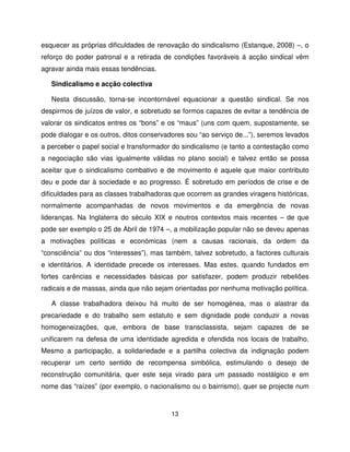 esquecer as próprias dificuldades de renovação do sindicalismo (Estanque, 2008) –, o
reforço do poder patronal e a retirada de condições favoráveis à acção sindical vêm
agravar ainda mais essas tendências.

   Sindicalismo e acção colectiva

   Nesta discussão, torna-se incontornável equacionar a questão sindical. Se nos
despirmos de juízos de valor, e sobretudo se formos capazes de evitar a tendência de
valorar os sindicatos entres os “bons” e os “maus” (uns com quem, supostamente, se
pode dialogar e os outros, ditos conservadores sou “ao serviço de...”), seremos levados
a perceber o papel social e transformador do sindicalismo (e tanto a contestação como
a negociação são vias igualmente válidas no plano social) e talvez então se possa
aceitar que o sindicalismo combativo e de movimento é aquele que maior contributo
deu e pode dar à sociedade e ao progresso. É sobretudo em períodos de crise e de
dificuldades para as classes trabalhadoras que ocorrem as grandes viragens históricas,
normalmente acompanhadas de novos movimentos e da emergência de novas
lideranças. Na Inglaterra do século XIX e noutros contextos mais recentes – de que
pode ser exemplo o 25 de Abril de 1974 –, a mobilização popular não se deveu apenas
a motivações políticas e económicas (nem a causas racionais, da ordem da
“consciência” ou dos “interesses”), mas também, talvez sobretudo, a factores culturais
e identitários. A identidade precede os interesses. Mas estes, quando fundados em
fortes carências e necessidades básicas por satisfazer, podem produzir rebeliões
radicais e de massas, ainda que não sejam orientadas por nenhuma motivação política.

   A classe trabalhadora deixou há muito de ser homogénea, mas o alastrar da
precariedade e do trabalho sem estatuto e sem dignidade pode conduzir a novas
homogeneizações, que, embora de base transclassista, sejam capazes de se
unificarem na defesa de uma identidade agredida e ofendida nos locais de trabalho.
Mesmo a participação, a solidariedade e a partilha colectiva da indignação podem
recuperar um certo sentido de recompensa simbólica, estimulando o desejo de
reconstrução comunitária, quer este seja virado para um passado nostálgico e em
nome das “raízes” (por exemplo, o nacionalismo ou o bairrismo), quer se projecte num



                                          13
 