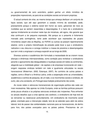 ou governamental) de cariz autoritário, podem ganhar um efeito mimético de
proporções imprevisíveis, se para tal as condições sociais se tornarem propícias.

   O actual contexto de crise, ao mesmo tempo que ameaça desfazer um conjunto de
laços sociais, que até aqui garantiam a coesão mínima da sociedade, pode,
precisamente porque o sistema social tem horror ao vazio, galvanizar de novo as
multidões que se sentem ressentidas e desprotegidas. E o facto de o sindicalismo
apenas timidamente se envolver neste tipo de iniciativas, até agora, não garante que
elas continuem a ter pequena expressão. Até porque se o presente é fortemente
marcado pela contingência, tanto pode acontecer que expressões de grupos
minoritários (sejam eles os MayDay, os FERVE ou outros) se possam repentinamente
alastrar, como a própria intensificação da pressão pode levar a que o sindicalismo
radicalize o seu discurso e consiga mobilizar a massa de precários e desempregados
que tem vindo a engrossar e ameaça expandir-se ao longo de 2009.

   Diversos autores e académicos têm formulado a necessidade de se criarem novas
alianças e dinâmicas internacionalistas, como condição para revitalizar o sindicalismo
perante o agravamento das desigualdades e injustiças sociais em todos os continentes,
alegando que a mobilidade global – de capitais e de empresas funcionando em rede –
exigem respostas sindicais também em rede e igualmente articuladas na escala
transnacional (Waterman, 2002; Estanque, 2007). Ao contrário de outros países e
regiões, como o Brasil e a América Latina, onde a cooperação entre as universidades,
académicos e centros de pesquisa, de um lado, e os movimentos sociais e sindicais, de
outro, são uma constante, em Portugal essa tradição praticamente não existe.

   As novas redes e estruturas transnacionais de organização política são cada vez
mais necessárias. Não apenas na União Europeia, onde as famílias políticas possuem
ainda pouca eficácia e os próprias estruturas sindicais são incipientes. Para enfrentar
os actuais desafios (que a crise apenas veio acelerar), o sindicalismo de hoje terá de
se reinventar ou reestruturar profundamente. Um sindicalismo de movimento social
global, orientado para a intervenção cidadã, terá de se estender para além da esfera
laboral; terá de passar das solidariedades nacionais para as transnacionais, de dentro
para fora, dos países avançados para os países pobres. Precisamos de um

                                          15
 