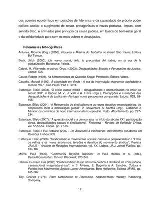 dos agentes económicos em posições de liderança e da capacidade do próprio poder
político aceitar o surgimento de novos protagonistas e novas posturas, limpas, com
sentido ético, e animados pelo principio da causa pública, em busca do bem-estar geral
e da solidariedade para com os mais pobres e despojados.


   Referências bibliográficas
Antunes, Ricardo (Org.) (2006), Riqueza e Miséria do Trabalho no Brasil. São Paulo: Editora
      Boi Tempo.
Beck, Ulrich (2000), Un nuevo mundo feliz: la precaridad del trabajo en la era de la
      globalización. Barcelona: Paidós.
Cabral, M. Villaverde, e outros (Orgs.) (2003), Desigualdades Sociais e Percepções da Justiça.
       Lisboa: ICS.
Castel, Robert (1998), As Metamorfoses da Questão Social. Petrópolis: Editora Vozes.
Castells, Manuel (1999), A sociedade em Rede - A era da informação: economia, sociedade e
       cultura, Vol.1, São Paulo: Paz e Terra.
Estanque, Elísio (2003), “O efeito classe média – desigualdades e oportunidades no limiar do
      século XXI”, in Cabral, M. V., J. Vala e A. Freire (orgs.), Percepções e avaliações das
      desigualdades e da justiça em Portugal numa perspectiva comparada. Lisboa: ICS, 69-
      105.
Estanque, Elísio (2004), “A Reinvenção do sindicalismo e os novos desafios emancipatórios: do
      despotismo local à mobilização global”, in Boaventura S. Santos (org.), Trabalhar o
      Mundo: os caminhos do novo internacionalismo operário. Porto: Afrontamento, pp. 297-
      334.
Estanque, Elísio (2007), “A questão social e a democracia no início do século XXI: participação
      cívica, desigualdades sociais e sindicalismo”, Finisterra – Revista de Reflexão Crítica,
      vol. 55/56/57, Lisboa, pp. 77-99.
Estanque, Elísio e Rui Bebiano (2007), Do Activismo à Indiferença: movimentos estudantis em
      Coimbra. Lisboa: ICS.
Estanque, Elísio (2008), “Sindicalismo e movimentos sociais: dilemas e perplexidades” e “Entre
      os velhos e os novos activismos: tensões e desafios do movimento sindical”, Revista
      JANUS – Anuário de Relações Internacionais, vol. XX. Lisboa, UAL/ Jornal Público, pp.
      184-187.
Morris, Paul (1996), “Community Beyond Tradition”, in Paul Heelas et al. (eds.),
       Detraditionalization. Oxford: Blackwell, 223-249.
Ribeiro, Gustavo Lins (2000) “Política Cibercultural: ativismo político à distância na comunidade
       transnacional imaginada-virtual”, in S. Alverez, E. Dagnino e A. Escobar, Cultura e
       Política nos Movimentos Sociais Latino-Americanos. Belo Horizonte: Editora UFMG, pp.
       465-502.
Tilly, Charles (1978), From Mobilization to Revolution. Addison/Mass: Wesley Publishing
        Company.


                                               17
 