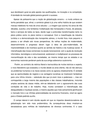 que decidissem guiar-se pela aposta nas qualificações, na inovação e na competição.
A bondade do mercado global parecia garantir o sucesso.

   Apesar da polissemia que a noção de globalização encerra – e muito embora se
tenha percebido que, afinal, o comércio global é já uma velha história de que existem
marcas indeléveis há mais de cinco séculos –, a viragem que ocorreu há cerca de três
décadas, suscitou uma fantástica multiplicação das transacções e fluxos, de pessoas,
bens e serviços de todos os tipos, dando lugar a profundas transformações tanto no
plano prático como no plano teórico e conceptual. Com a massificação da industria
turística e a democratização dos transportes aéreos, o mundo ficou mais pequeno e
passou a ser olhado sob novas perspectivas. As velhas noções de modernidade,
desenvolvimento e progresso deram lugar à ideia de pós-modernidade, de
imprevisibilidade e de incerteza quanto ao sentido da história e da mudança social. A
intensificação das trocas comerciais na escala transnacional, com a ajuda da revolução
informática, tecnológica e comunicacional, aceleraram e multiplicaram os processos de
mercantilização da vida e das sociedades, ao mesmo tempo que os estados e as
economias nacionais perderam parte da sua antiga soberania e autonomia.

    Porém, ao contrário da retórica liberal e tecnocrática de muitos teóricos e experts,
o novo liberalismo que avassalou o mundo desde os anos oitenta, não só não atenuou
os problemas humanos e os riscos sociais como os agravou drasticamente. É verdade
que as oportunidades de negócio e as vantagens lucrativas se mostraram fantásticas
para uma ínfima minoria – sobretudo dos que já eram ricos e poderosos –, mas em
contrapartida a larga maioria das populações e das classes trabalhadoras, incluindo
amplos sectores da classe média, vêm-se debatendo com o agravamento das suas
condições de vida e de trabalho. Hoje, muitos constatam a intensificação das
desigualdades e injustiças sociais, e mesmo aqueles que mais activamente glorificaram
o mercado livre e as infinitas potencialidades da economia financeira, viram-se agora
para o Estado pedindo auxílio.

   O campo laboral é sem dúvida aquele em que os impactos desestruturadores da
globalização tem sido mais problemático. As consequências disso mostram-se
devastadoras para milhões de trabalhadores de diversos continentes. E o caso

                                           3
 