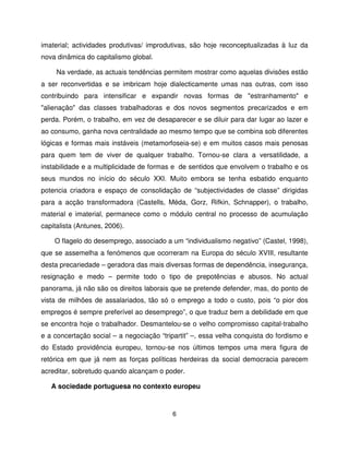 imaterial; actividades produtivas/ improdutivas, são hoje reconceptualizadas à luz da
nova dinâmica do capitalismo global.

     Na verdade, as actuais tendências permitem mostrar como aquelas divisões estão
a ser reconvertidas e se imbricam hoje dialecticamente umas nas outras, com isso
contribuindo para intensificar e expandir novas formas de "estranhamento" e
"alienação" das classes trabalhadoras e dos novos segmentos precarizados e em
perda. Porém, o trabalho, em vez de desaparecer e se diluir para dar lugar ao lazer e
ao consumo, ganha nova centralidade ao mesmo tempo que se combina sob diferentes
lógicas e formas mais instáveis (metamorfoseia-se) e em muitos casos mais penosas
para quem tem de viver de qualquer trabalho. Tornou-se clara a versatilidade, a
instabilidade e a multiplicidade de formas e de sentidos que envolvem o trabalho e os
seus mundos no início do século XXI. Muito embora se tenha esbatido enquanto
potencia criadora e espaço de consolidação de “subjectividades de classe” dirigidas
para a acção transformadora (Castells, Méda, Gorz, Rifkin, Schnapper), o trabalho,
material e imaterial, permanece como o módulo central no processo de acumulação
capitalista (Antunes, 2006).

    O flagelo do desemprego, associado a um “individualismo negativo” (Castel, 1998),
que se assemelha a fenómenos que ocorreram na Europa do século XVIII, resultante
desta precariedade – geradora das mais diversas formas de dependência, insegurança,
resignação e medo – permite todo o tipo de prepotências e abusos. No actual
panorama, já não são os direitos laborais que se pretende defender, mas, do ponto de
vista de milhões de assalariados, tão só o emprego a todo o custo, pois “o pior dos
empregos é sempre preferível ao desemprego”, o que traduz bem a debilidade em que
se encontra hoje o trabalhador. Desmantelou-se o velho compromisso capital-trabalho
e a concertação social – a negociação “tripartit” –, essa velha conquista do fordismo e
do Estado providência europeu, tornou-se nos últimos tempos uma mera figura de
retórica em que já nem as forças políticas herdeiras da social democracia parecem
acreditar, sobretudo quando alcançam o poder.

   A sociedade portuguesa no contexto europeu



                                          6
 