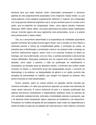 decisivos para que estes sectores recém urbanizados começassem a estruturar
padrões de vida subjectivamente projectados numa imaginária “classe média”, ou, por
outras palavras, numa categoria supostamente “distintiva” e “superior” por comparação
com os grupos de referência originários, isto é, os que remetiam para um mundo rural e
pobre, que se pretendia ver ultrapassado. Assim, como alguns estudos mostraram
(Estanque, 2003; Cabral, 2003), uma parte significativa da própria classe trabalhadora
manual, incluindo alguns dos seus segmentos mais precarizados, via-se a si própria
como pertencendo à “classe média”.

     Ora, se o consumismo desenfreado e as expectativas de mobilidade ascendente
puderam alimentar tais ilusões durante algum tempo, com a entrada no novo milénio e
sobretudo perante o reforço da competitividade global, a contenção de custos, as
pressões para a flexibilização e privatização (mesmo nos sectores onde o emprego se
mantinha relativamente seguro), deram inicio a um profunda mudança na esfera do
emprego, com isso evidenciando, uma vez mais, o carácter persistente e estrutural das
nossas debilidades. Ressurgem problemas que era suposto terem sido resolvidos há
décadas, como sejam a pobreza, a falta de qualificação de trabalhadores e
empresários, as elevadas taxas de abandono escolar, o fenómeno dos recibos verdes
(inclusive os falsos), o crescimento brutal das desigualdades sociais, o aumento do
desemprego e da pobreza, as desigualdades de género e um rápido aumento das
situações de precariedade no trabalho, que atingem em especial os sectores mais
jovens (incluindo os mais escolarizados).

    Temos, portanto, sobre os nossos ombros um passado recente marcado por
inúmeros contrastes, e é neles que porventura repousam as causas mais decisivas do
nosso atraso estrutural. A cultura tradicional do país e a escassa qualificação dos
agentes económicos (empresários e trabalhadores) espelham ainda os atributos de
uma sociedade subdesenvolvida, amarrada a mentalidades atávicas e paroquiais, aqui
e ali deixando ainda transparecer alguns resquícios de feudalismo e de salazarismo.
Prevalecem os modelos de gestão de cariz despótico, lado a lado com dependências e
tutelas de todos os tipos que se adaptam de modo perverso à vida moderna, corroendo



                                            8
 