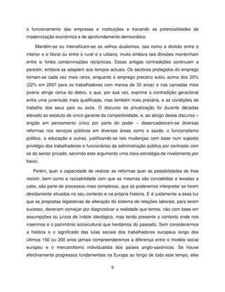 o funcionamento das empresas e instituições e travando as potencialidades de
modernização económica e de aprofundamento democrático.

    Mantêm-se ou intensificam-se os velhos dualismos, tais como a divisão entre o
interior e o litoral ou entre o rural e o urbano, muito embora tais divisões mantenham
entre si fortes contaminações recíprocas. Essas antigas contradições continuam a
persistir, embora se adaptem aos tempos actuais. Os sectores protegidos do emprego
tornam-se cada vez mais raros, enquanto o emprego precário subiu acima dos 20%
(22% em 2007 para os trabalhadores com menos de 35 anos) e nas camadas mais
jovens atinge cerca do dobro, o que, por sua vez, exprime a contradição geracional
entre uma juventude mais qualificada, mas também mais precária, e as condições de
trabalho dos seus país ou avós. O discurso da privatização foi durante décadas
elevado ao estatuto de único garante da competitividade, e, ao abrigo desse discurso –
erigido em pensamento único por parte do poder – desencadearam-se diversas
reformas nos serviços públicos em diversas áreas como a saúde, o funcionalismo
público, a educação e outras, justificando-se tais mudanças com base num suposto
privilégio dos trabalhadores e funcionários da administração pública por contraste com
os do sector privado, servindo este argumento uma clara estratégia de nivelamento por
baixo.

   Porém, quer a capacidade de realizar as reformas quer as possibilidades de lhes
resistir, bem como a razoabilidade com que as mesmas são concebidas e levadas a
cabo, são parte de processos mais complexos, que só poderemos interpretar se forem
devidamente situados no seu contexto e na própria historia. E é justamente a essa luz
que as propostas legislativas de alteração do sistema de relações laborais, para terem
sucesso, deveriam começar por diagnosticar a realidade que temos, não com base em
assumpções ou juízos de índole ideológico, mas tendo presente o contexto onde nos
inserimos e o património sociocultural que herdámos do passado. Sem considerarmos
a história e o significado das lutas sociais dos trabalhadores europeus longo dos
últimos 150 ou 200 anos jamais compreenderemos a diferença entre o modelo social
europeu e o mercantilismo individualista dos países anglo-saxónicos. Se houve
efectivamente progressos fundamentais na Europa ao longo de todo este tempo, eles

                                          9
 
