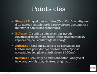 Points clés
                     • Simple ! En quelques minutes (Zero Conf), on dispose
                        d’un moteur complet prêt à recevoir nos documents à
                        indexer et à faire des recherches.

                     • Efﬁcace ! Il sufﬁt de démarrer des nœuds
                        Elasticsearch pour bénéﬁcier immédiatement de la
                        réplication, de l’équilibrage de charge.

                     • Puissant ! Basé sur Lucene, il en parallélise les
                        traitements pour donner des temps de réponse
                        acceptables (en général inférieurs à 100ms)

                     • Complet ! Beaucoup de fonctionnalités : analyse et
                        facettes, percolation, rivières, plugins, …


mardi 5 février 13
 