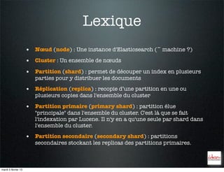 Lexique
                     • Nœud (node) : Une instance d'Elasticsearch (~ machine ?)
                     • Cluster : Un ensemble de nœuds
                     • Partition (shard) : permet de découper un index en plusieurs
                        parties pour y distribuer les documents

                     • Réplication (replica) : recopie d’une partition en une ou
                        plusieurs copies dans l'ensemble du cluster

                     • Partition primaire (primary shard) : partition élue
                        "principale" dans l'ensemble du cluster. C'est là que se fait
                        l'indexation par Lucene. Il n'y en a qu'une seule par shard dans
                        l'ensemble du cluster.

                     • Partition secondaire (secondary shard) : partitions
                        secondaires stockant les replicas des partitions primaires.



mardi 5 février 13
 