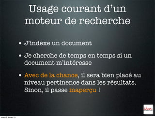 Usage courant d’un
                       moteur de recherche

                     • J’indexe un document
                     • Je cherche de temps en temps si un
                       document m’intéresse

                     • Avec de la chance, il sera bien placé au
                       niveau pertinence dans les résultats.
                       Sinon, il passe inaperçu !



mardi 5 février 13
 