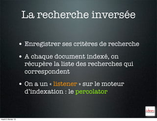 La recherche inversée

                     • Enregistrer ses critères de recherche
                     • A chaque document indexé, on
                       récupère la liste des recherches qui
                       correspondent
                     • On a un « listener » sur le moteur
                       d’indexation : le percolator



mardi 5 février 13
 
