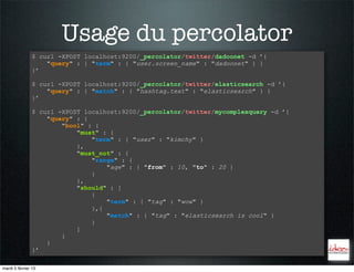 Usage du percolator
                $ curl -XPOST localhost:9200/_percolator/twitter/dadoonet -d ’{
                    "query" : { "term" : { "user.screen_name" : "dadoonet" } }
                }’

                $ curl -XPOST localhost:9200/_percolator/twitter/elasticsearch -d ’{
                    "query" : { "match" : { "hashtag.text" : "elasticsearch" } }
                }’

                $ curl -XPOST localhost:9200/_percolator/twitter/mycomplexquery -d ’{
                    "query" : {
                        "bool" : {
                            "must" : {
                                "term" : { "user" : "kimchy" }
                            },
                            "must_not" : {
                                "range" : {
                                    "age" : { "from" : 10, "to" : 20 }
                                }
                            },
                            "should" : [
                                {
                                    "term" : { "tag" : "wow" }
                                },{
                                    "match" : { "tag" : "elasticsearch is cool" }
                                }
                            ]
                        }
                    }
                }’

mardi 5 février 13
 