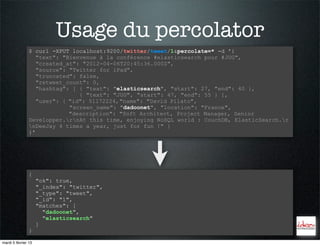Usage du percolator
                $ curl -XPUT localhost:9200/twitter/tweet/1&percolate=* -d '{
                   "text": "Bienvenue à la conférence #elasticsearch pour #JUG",
                   "created_at": "2012-04-06T20:45:36.000Z",
                   "source": "Twitter for iPad",
                   "truncated": false,
                   "retweet_count": 0,
                   "hashtag": [ { "text": "elasticsearch", "start": 27, "end": 40 },
                                { "text": "JUG", "start": 47, "end": 55 } ],
                   "user": { "id": 51172224, "name": "David Pilato",
                             "screen_name": "dadoonet", "location": "France",
                             "description": "Soft Architect, Project Manager, Senior
                Developper.rnAt this time, enjoying NoSQL world : CouchDB, ElasticSearch.r
                nDeeJay 4 times a year, just for fun !" }
                }'




                {
                     "ok": true,
                     "_index": "twitter",
                     "_type": "tweet",
                     "_id": "1",
                     "matches": [
                       "dadoonet",
                       "elasticsearch"
                     ]
                }

mardi 5 février 13
 