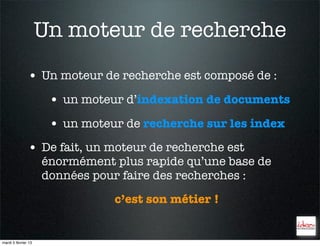 Un moteur de recherche
               • Un moteur de recherche est composé de :
                      • un moteur d’indexation de documents
                      • un moteur de recherche sur les index
               • De fait, un moteur de recherche est
                     énormément plus rapide qu’une base de
                     données pour faire des recherches :
                                c’est son métier !


mardi 5 février 13
 