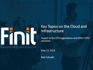 Key Topics on the Cloud and
Infrastructure
Impact to the CFO organization and EPM / CPM
solutions
May 13, 2016
Rob Cybulski
 