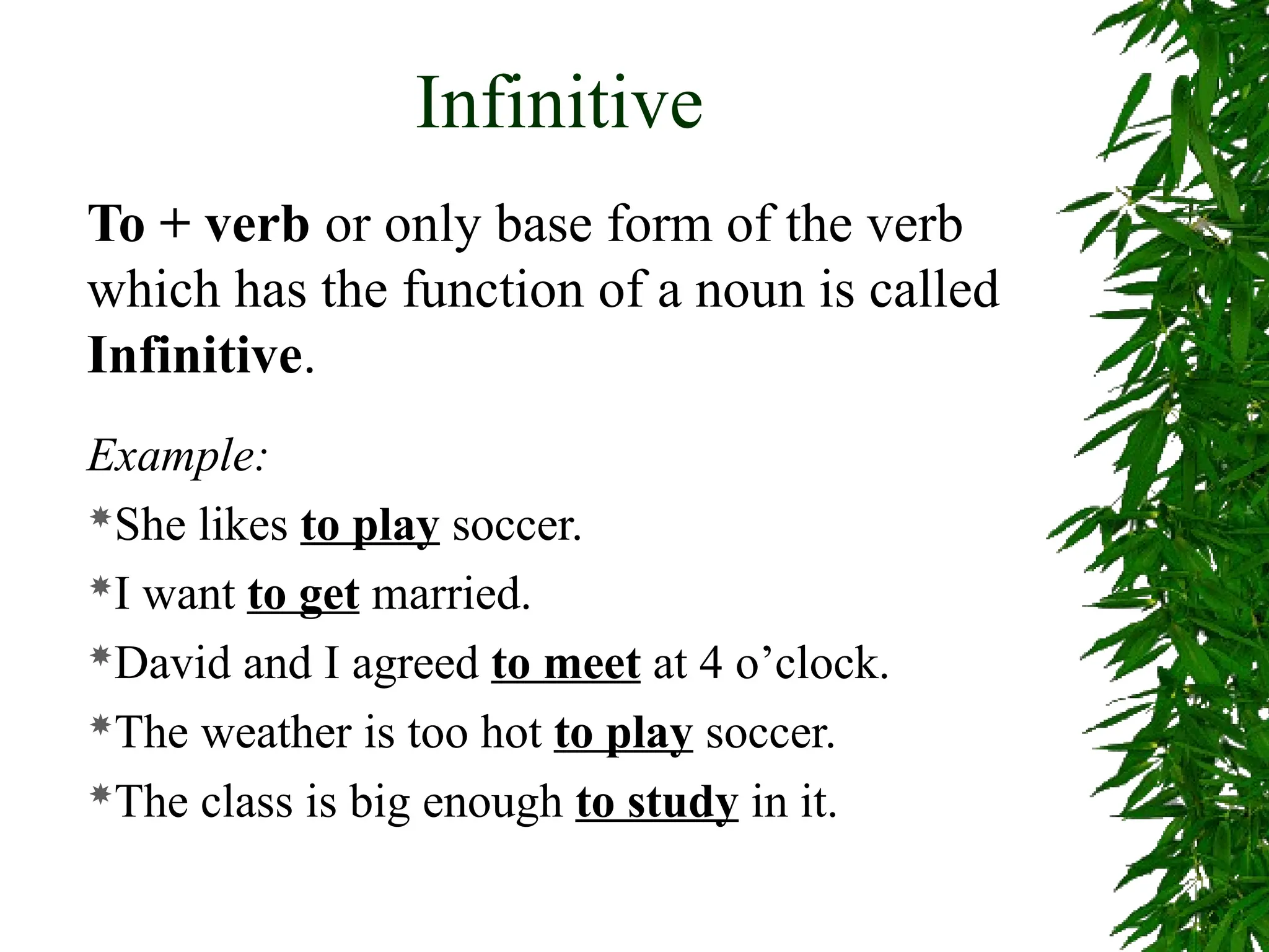Infinitive
To + verb or only base form of the verb
which has the function of a noun is called
Infinitive.
Example:
She likes to play soccer.
I want to get married.
David and I agreed to meet at 4 o’clock.
The weather is too hot to play soccer.
The class is big enough to study in it.
 