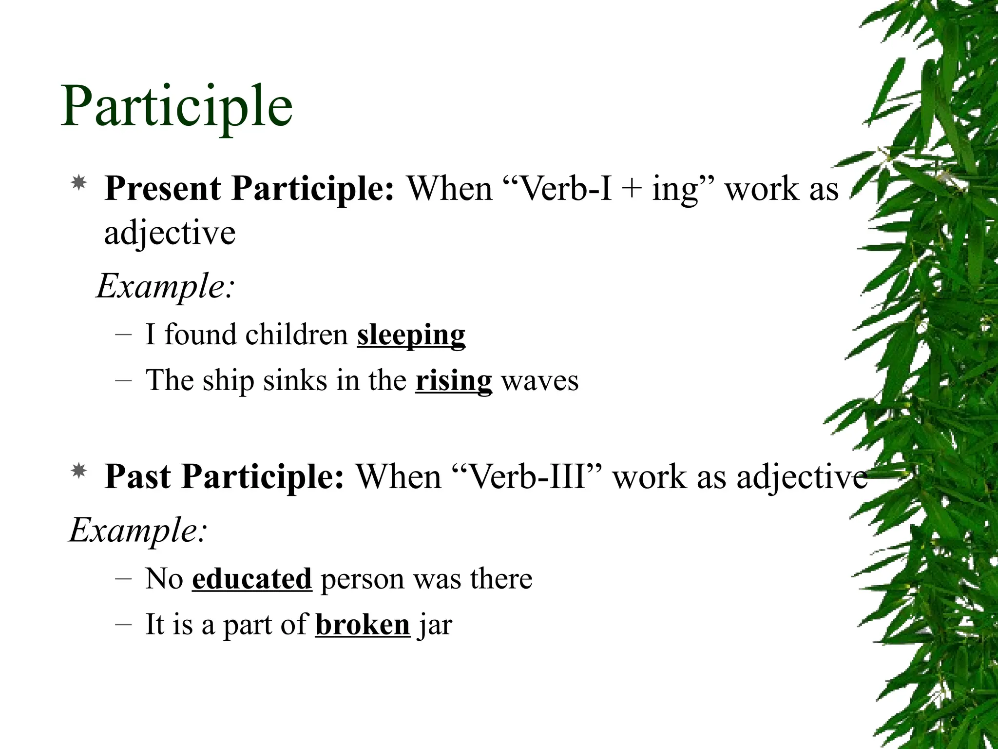 Participle
 Present Participle: When “Verb-I + ing” work as
adjective
Example:
– I found children sleeping
– The ship sinks in the rising waves
 Past Participle: When “Verb-III” work as adjective
Example:
– No educated person was there
– It is a part of broken jar
 