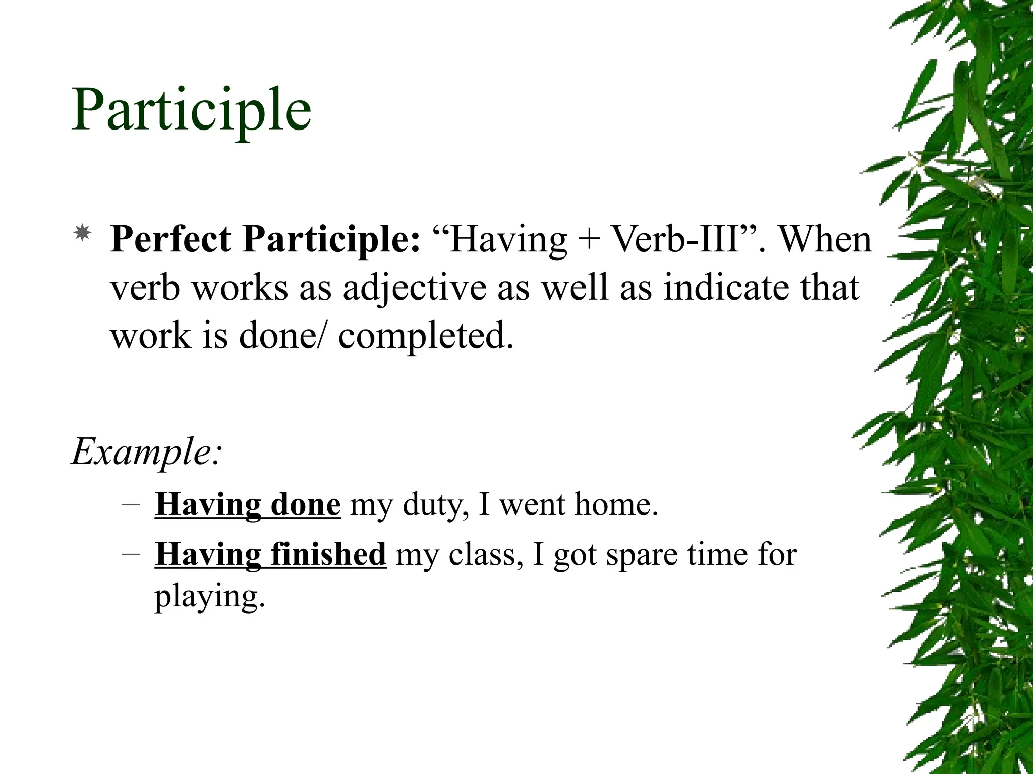 Participle
 Perfect Participle: “Having + Verb-III”. When
verb works as adjective as well as indicate that
work is done/ completed.
Example:
– Having done my duty, I went home.
– Having finished my class, I got spare time for
playing.
 