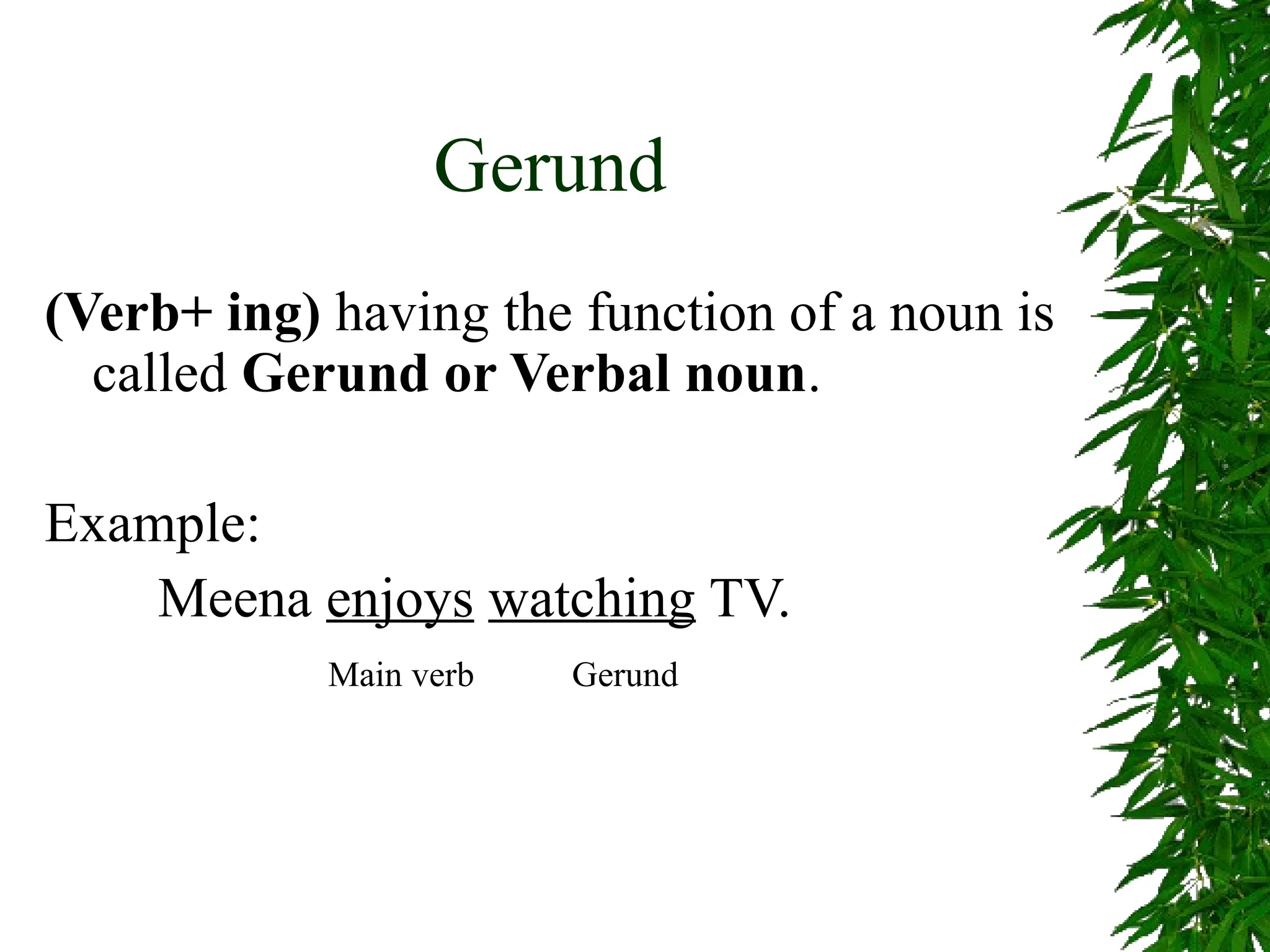 Gerund
(Verb+ ing) having the function of a noun is
called Gerund or Verbal noun.
Example:
Meena enjoys watching TV.
Main verb Gerund
 